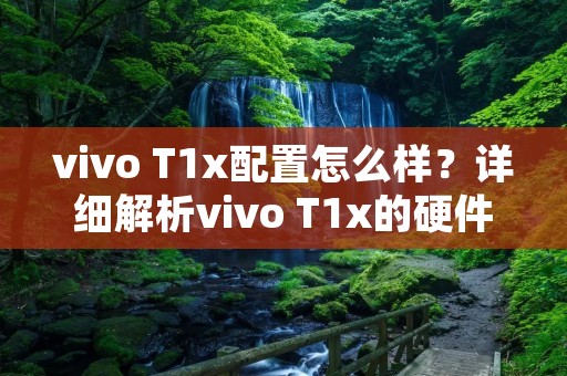 vivo T1x配置怎么样？详细解析vivo T1x的硬件配置及性能表现
