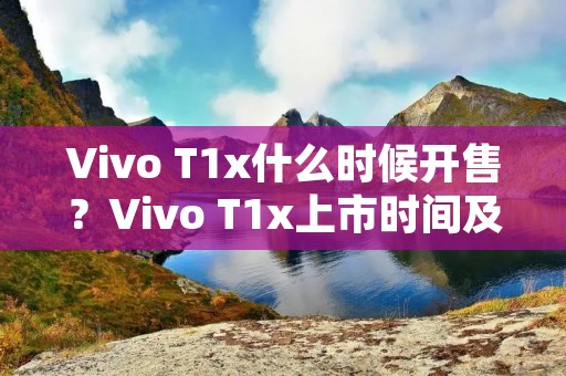 Vivo T1x什么时候开售？Vivo T1x上市时间及详细配置介绍
