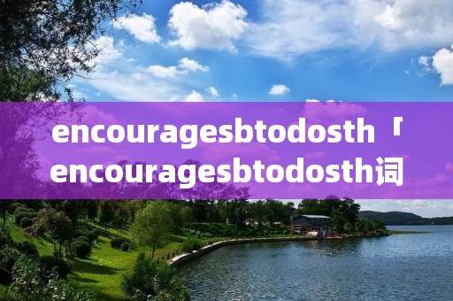 encourage**todosth「encourage**todosth词组造句」 encourage**todosth「encourage**todosth词组造句」