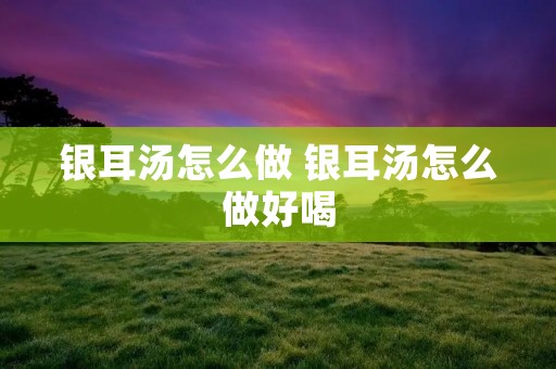银耳汤怎么做 银耳汤怎么做好喝