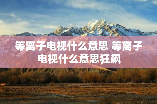 等离子电视什么意思 等离子电视什么意思狂飙