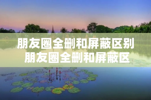 朋友圈全删和屏蔽区别 朋友圈全删和屏蔽区别2022 朋友圈全删和屏蔽区别 朋友圈全删和屏蔽区别2022