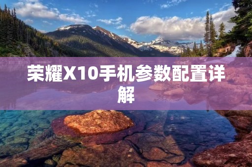 荣耀X10手机参数配置详解：强劲性能，高清屏幕，超强拍照，全面覆盖5G网络