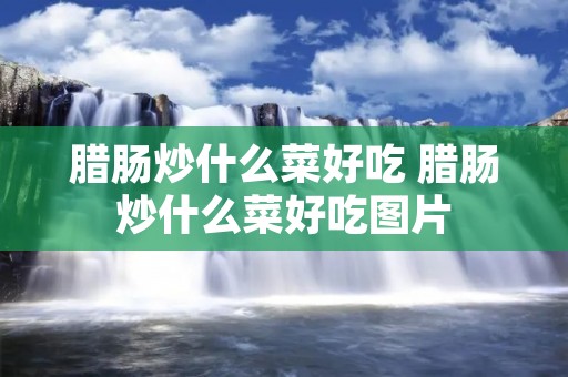 腊肠炒什么菜好吃 腊肠炒什么菜好吃图片 腊肠炒什么菜好吃 腊肠炒什么菜好吃图片