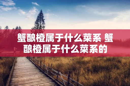 蟹酿橙属于什么菜系 蟹酿橙属于什么菜系的 蟹酿橙属于什么菜系 蟹酿橙属于什么菜系的