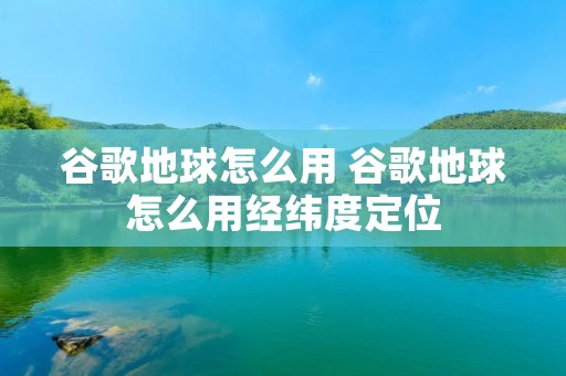谷歌地球怎么用 谷歌地球怎么用经纬度定位 谷歌地球怎么用 谷歌地球怎么用经纬度定位