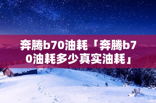 奔腾b70油耗「奔腾b70油耗多少真实油耗」