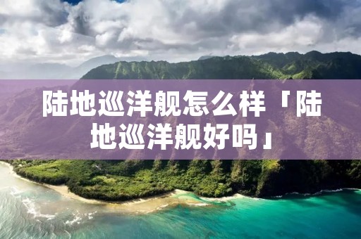 陆地巡洋舰怎么样「陆地巡洋舰好吗」