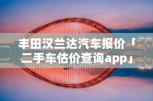 丰田汉兰达汽车报价「二手车估价查询app」