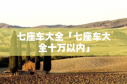 七座车大全「七座车大全十万以内」