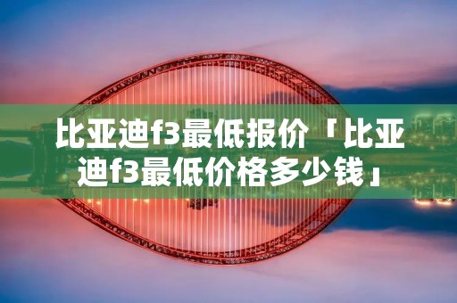 比亚迪f3最低报价「比亚迪f3最低价格多少钱」
