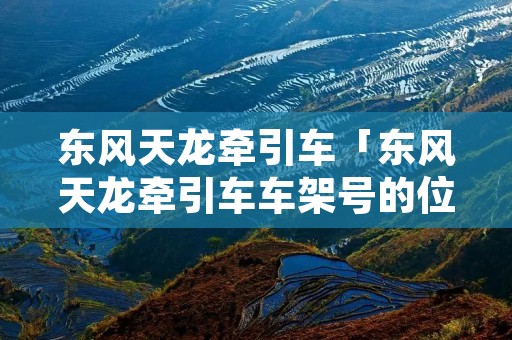 东风天龙牵引车「东风天龙牵引车车架号的位置」