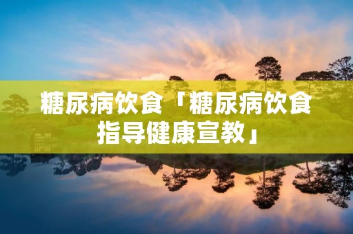糖尿病饮食「糖尿病饮食指导健康宣教」