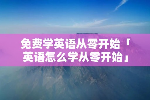 免费学英语从零开始「英语怎么学从零开始」