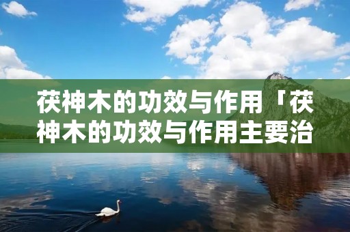 茯神木的功效与作用「茯神木的功效与作用主要治什么病」