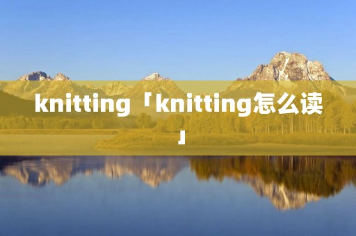 knitting「knitting怎么读」