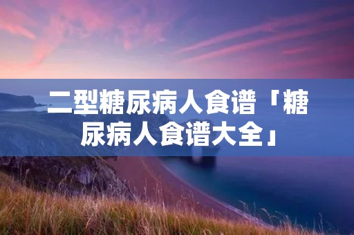 二型糖尿病人食谱「糖尿病人食谱大全」 二型糖尿病人食谱「糖尿病人食谱大全」
