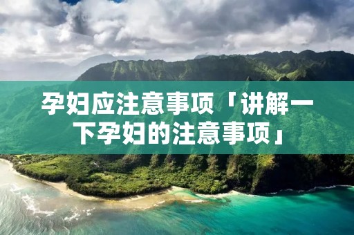 孕妇应注意事项「讲解一下孕妇的注意事项」