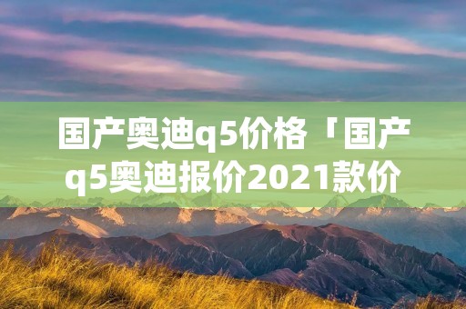 国产奥迪q5价格「国产q5奥迪报价2021款价格」