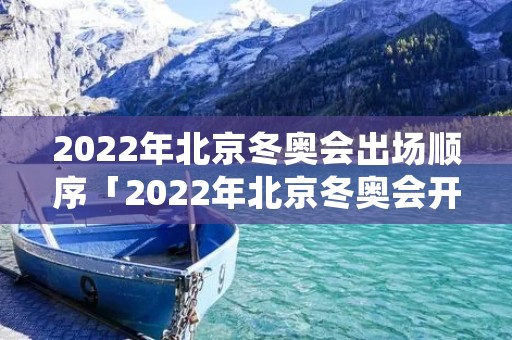 2022年北京冬奥会出场顺序「2022年北京冬奥会开」