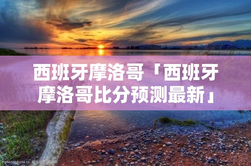 西班牙摩洛哥「西班牙摩洛哥比分预测最新」