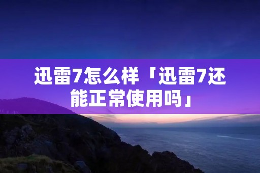 迅雷7怎么样「迅雷7还能正常使用吗」
