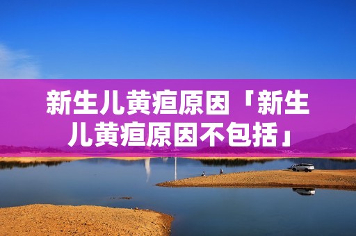 新生儿黄疸原因「新生儿黄疸原因不包括」