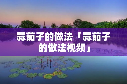 蒜茄子的做法「蒜茄子的做法视频」