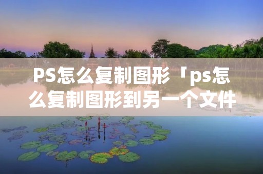 PS怎么复制图形「ps怎么复制图形到另一个文件」