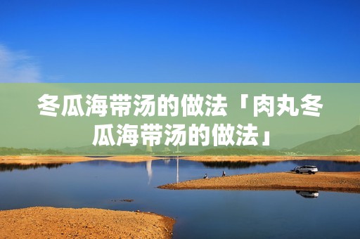 冬瓜海带汤的做法「肉丸冬瓜海带汤的做法」