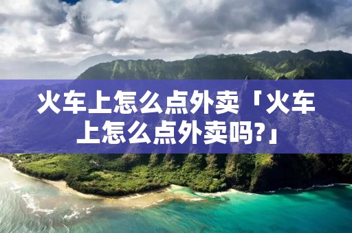 火车上怎么点外卖「火车上怎么点外卖吗?」