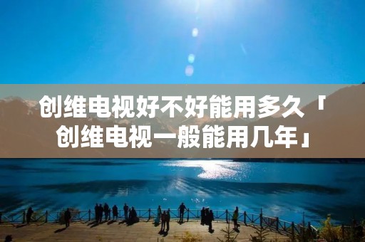 创维电视好不好能用多久「创维电视一般能用几年」