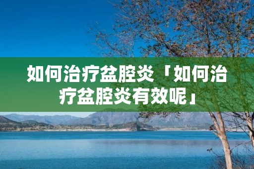 如何治疗盆腔炎「如何治疗盆腔炎有效呢」