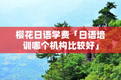 樱花日语学费「日语培训哪个机构比较好」