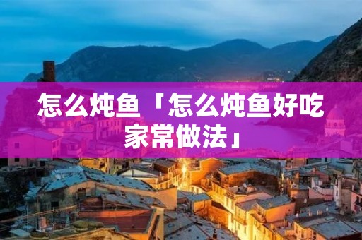 怎么炖鱼「怎么炖鱼好吃家常做法」