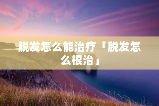 脱发怎么能治疗「脱发怎么根治」 脱发怎么能治疗「脱发怎么根治」