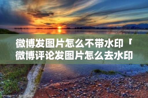 微博发图片怎么不带水印「微博评论发图片怎么去水印」