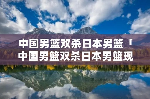 中国男篮双杀日本男篮「中国男篮双杀日本男篮现在取出节育环免费吗?」