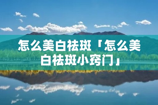 怎么美白祛斑「怎么美白祛斑小窍门」