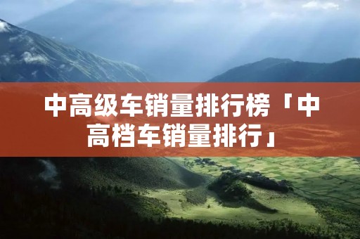中高级车销量排行榜「中高档车销量排行」