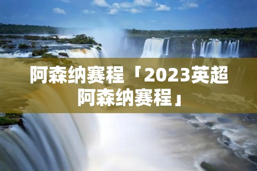 阿森纳赛程「2023英超阿森纳赛程」