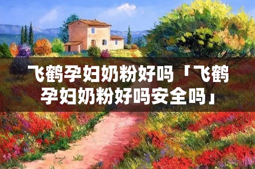飞鹤孕妇奶粉好吗「飞鹤孕妇奶粉好吗安全吗」