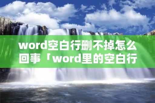 word空白行删不掉怎么回事「word里的空白行删不掉」