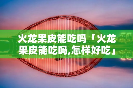 火龙果皮能吃吗「火龙果皮能吃吗,怎样好吃」