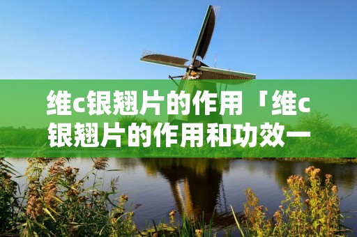 维c银翘片的作用「维c银翘片的作用和功效一次吃几粒」