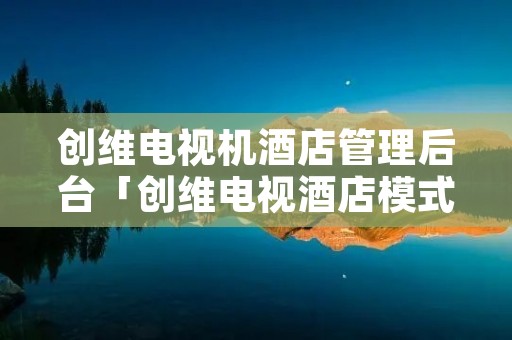 创维电视机酒店管理后台「创维电视酒店模式」