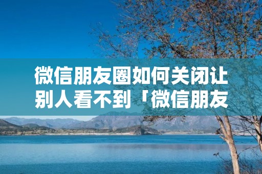 微信朋友圈如何关闭让别人看不到「微信朋友圈怎么关闭让别人看不到」