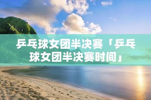 乒乓球女团半决赛「乒乓球女团半决赛时间」