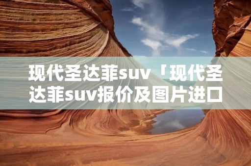 现代圣达菲suv「现代圣达菲suv报价及图片进口」