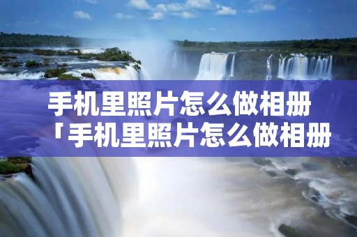 手机里照片怎么做相册「手机里照片怎么做相册视频」